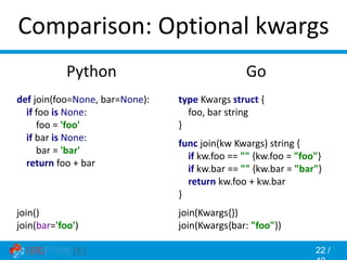 22 /
Comparison: Optional kwargs
Go
type Kwargs struct {
foo, bar string
}
func join(kw Kwargs) string {
if kw.foo == "" {kw.foo = "foo"}
if kw.bar == "" {kw.bar = "bar"}
return kw.foo + kw.bar
}
join(Kwargs{})
join(Kwargs{bar: "foo"})
Python
def join(foo=None, bar=None):
if foo is None:
foo = 'foo'
if bar is None:
bar = 'bar'
return foo + bar
join()
join(bar='foo')
 