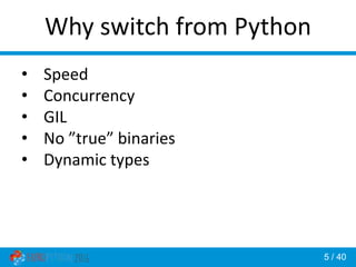 5 / 40
Why switch from Python
• Speed
• Concurrency
• GIL
• No ”true” binaries
• Dynamic types
 