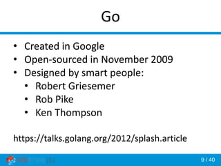 9 / 40
Go
• Created in Google
• Open-sourced in November 2009
• Designed by smart people:
• Robert Griesemer
• Rob Pike
• Ken Thompson
https://talks.golang.org/2012/splash.article
 