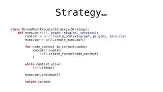 Strategy…
class ThreadPoolExecutorStrategy(Strategy):
def execute(self, graph, plugins, services):
context = self.create_context(graph, plugins, services)
executor = self.create_executor()
for node_context in context.nodes:
executor.submit(
self.create_runner(node_context)
)
while context.alive:
self.sleep()
executor.shutdown()
return context
 