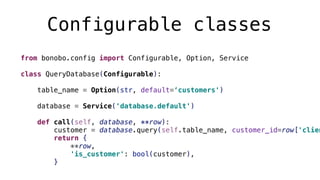 Configurable classes
from bonobo.config import Configurable, Option, Service
class QueryDatabase(Configurable):
table_name = Option(str, default=‘customers')
database = Service('database.default')
def call(self, database, **row):
customer = database.query(self.table_name, customer_id=row['clien
return {
**row,
'is_customer': bool(customer),
}
 