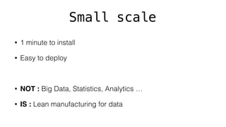 Small scale
• 1 minute to install
• Easy to deploy
• NOT : Big Data, Statistics, Analytics …
• IS : Lean manufacturing for data
 