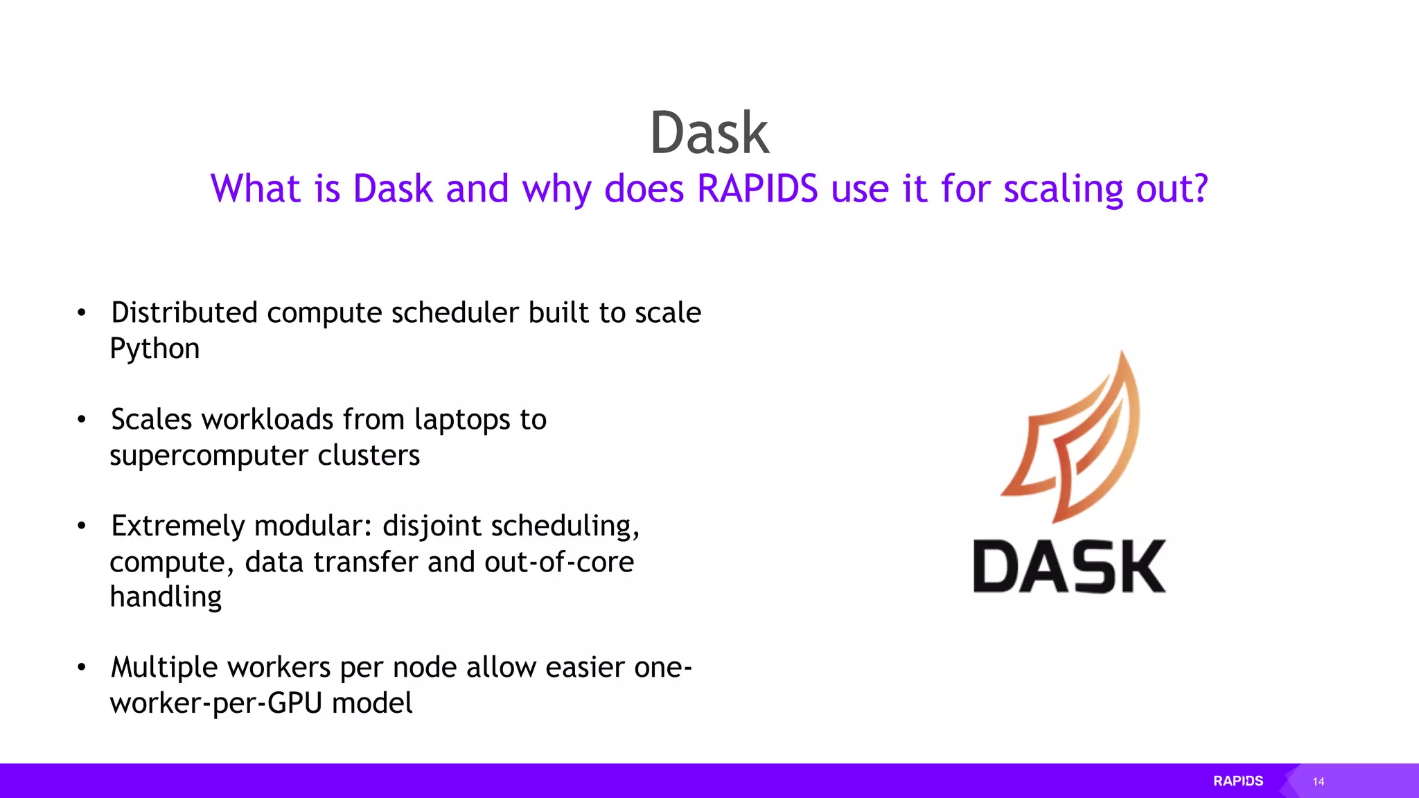14
Dask
What is Dask and why does RAPIDS use it for scaling out?
• Distributed compute scheduler built to scale
Python
• Scales workloads from laptops to
supercomputer clusters
• Extremely modular: disjoint scheduling,
compute, data transfer and out-of-core
handling
• Multiple workers per node allow easier one-
worker-per-GPU model
 