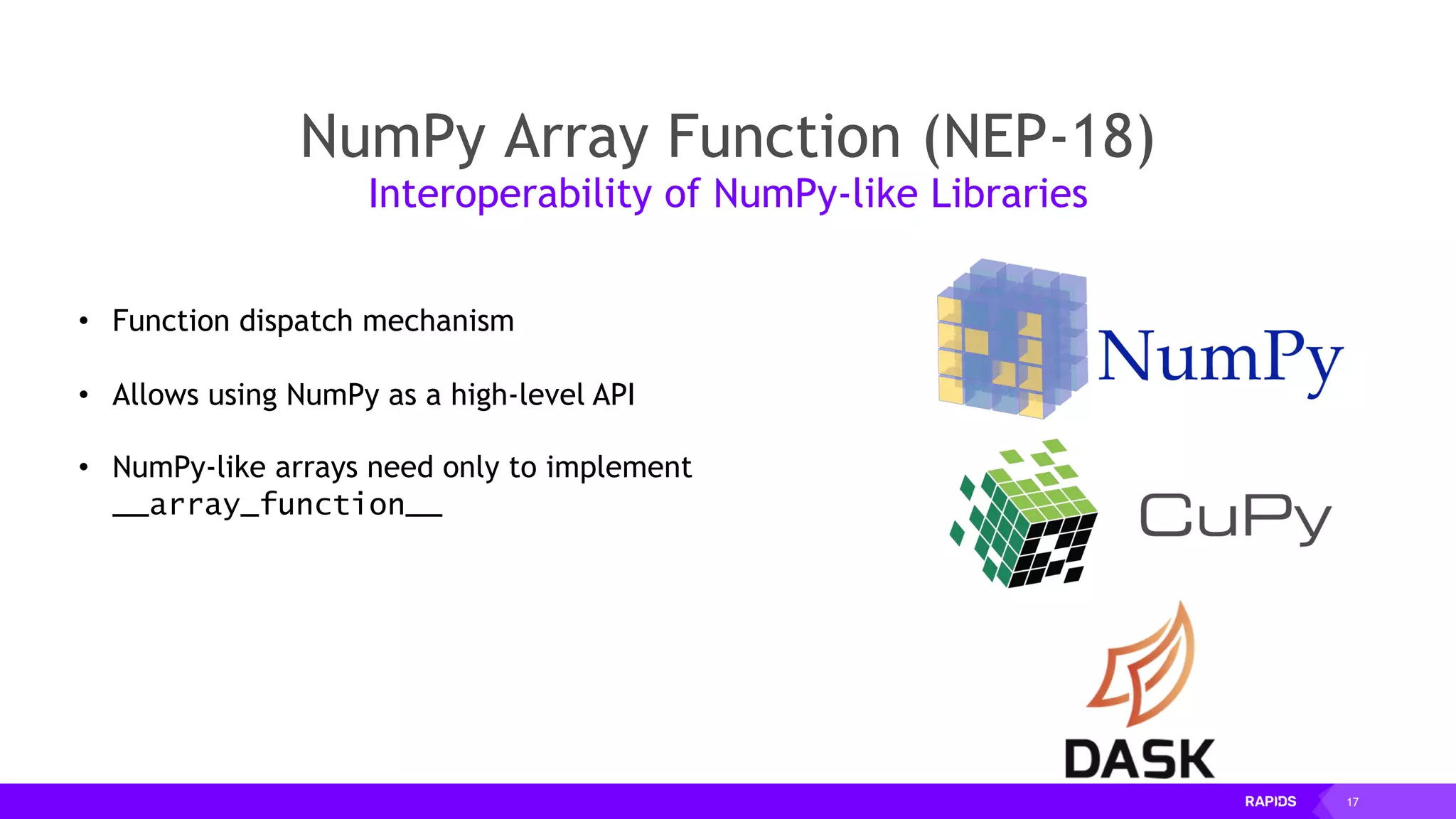17
NumPy Array Function (NEP-18)
Interoperability of NumPy-like Libraries
• Function dispatch mechanism
• Allows using NumPy as a high-level API
• NumPy-like arrays need only to implement
__array_function__
 