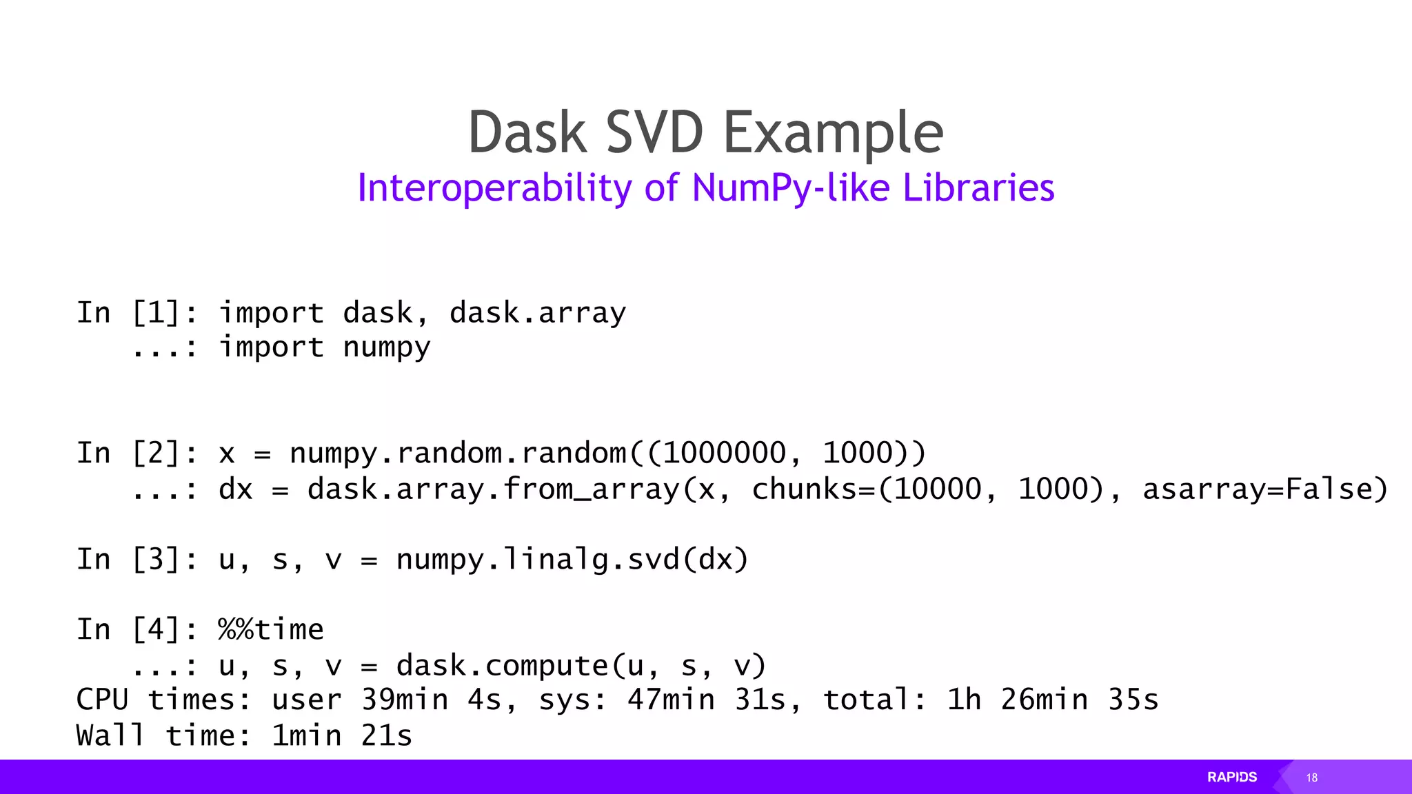 18
Dask SVD Example
Interoperability of NumPy-like Libraries
In [1]: import dask, dask.array
...: import numpy
In [2]: x = numpy.random.random((1000000, 1000))
...: dx = dask.array.from_array(x, chunks=(10000, 1000), asarray=False)
In [3]: u, s, v = numpy.linalg.svd(dx)
In [4]: %%time
...: u, s, v = dask.compute(u, s, v)
CPU times: user 39min 4s, sys: 47min 31s, total: 1h 26min 35s
Wall time: 1min 21s
 