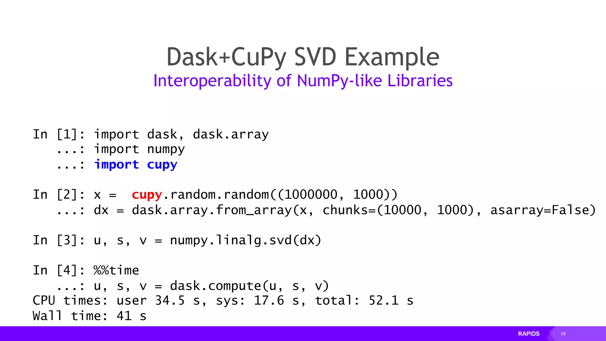 19
Dask+CuPy SVD Example
Interoperability of NumPy-like Libraries
In [1]: import dask, dask.array
...: import numpy
...: import cupy
In [2]: x = cupy.random.random((1000000, 1000))
...: dx = dask.array.from_array(x, chunks=(10000, 1000), asarray=False)
In [3]: u, s, v = numpy.linalg.svd(dx)
In [4]: %%time
...: u, s, v = dask.compute(u, s, v)
CPU times: user 34.5 s, sys: 17.6 s, total: 52.1 s
Wall time: 41 s
 