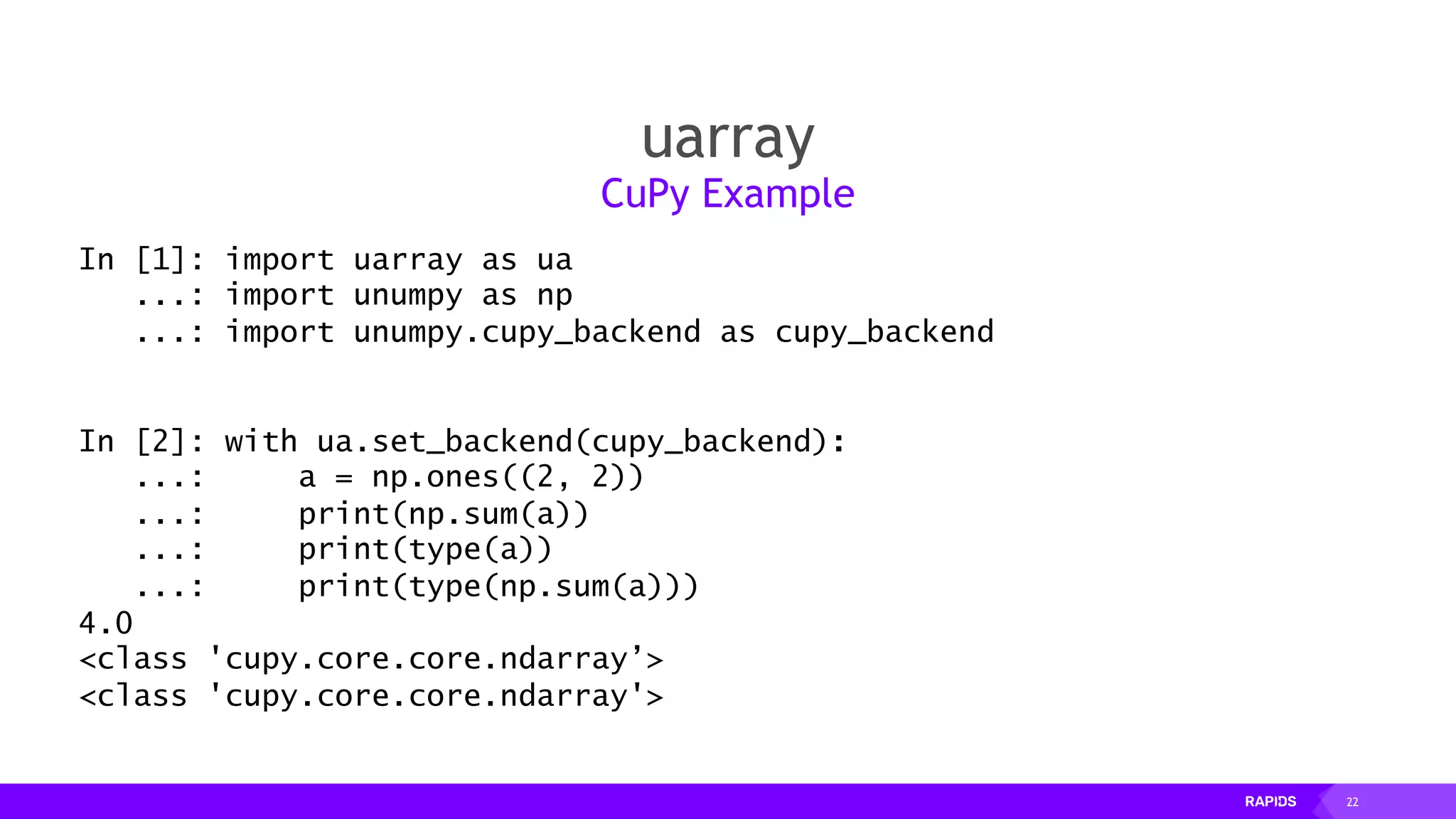 22
uarray
CuPy Example
In [1]: import uarray as ua
...: import unumpy as np
...: import unumpy.cupy_backend as cupy_backend
In [2]: with ua.set_backend(cupy_backend):
...: a = np.ones((2, 2))
...: print(np.sum(a))
...: print(type(a))
...: print(type(np.sum(a)))
4.0
<class 'cupy.core.core.ndarray’>
<class 'cupy.core.core.ndarray'>
 