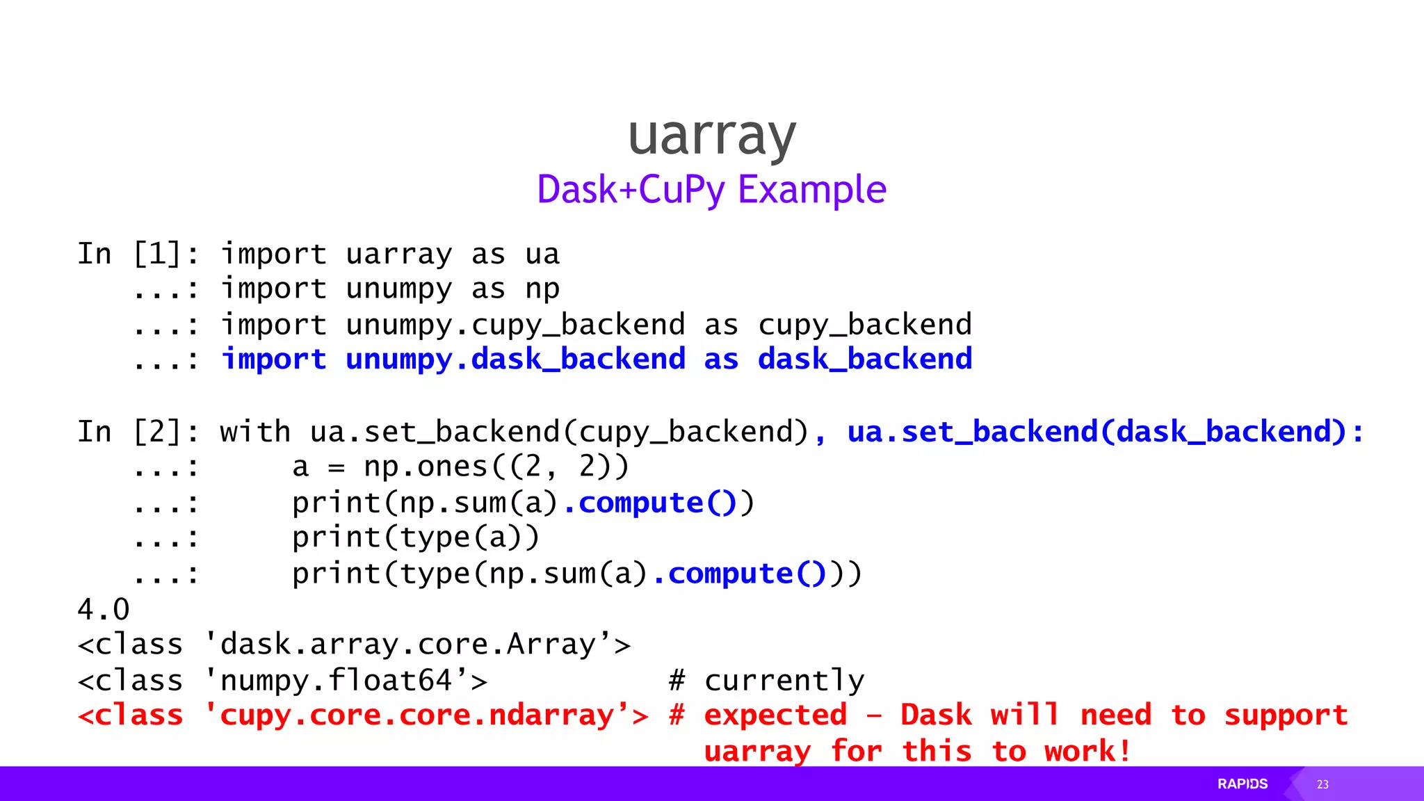 23
uarray
Dask+CuPy Example
In [1]: import uarray as ua
...: import unumpy as np
...: import unumpy.cupy_backend as cupy_backend
...: import unumpy.dask_backend as dask_backend
In [2]: with ua.set_backend(cupy_backend), ua.set_backend(dask_backend):
...: a = np.ones((2, 2))
...: print(np.sum(a).compute())
...: print(type(a))
...: print(type(np.sum(a).compute()))
4.0
<class 'dask.array.core.Array’>
<class 'numpy.float64’> # currently
<class 'cupy.core.core.ndarray’> # expected – Dask will need to support
uarray for this to work!
 