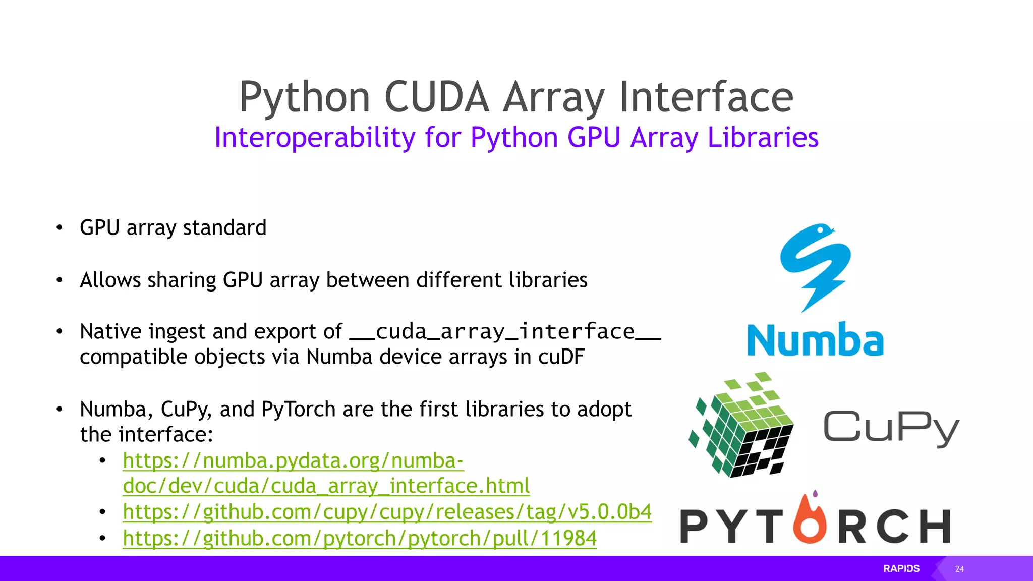 24
Python CUDA Array Interface
Interoperability for Python GPU Array Libraries
• GPU array standard
• Allows sharing GPU array between different libraries
• Native ingest and export of __cuda_array_interface__
compatible objects via Numba device arrays in cuDF
• Numba, CuPy, and PyTorch are the first libraries to adopt
the interface:
• https://numba.pydata.org/numba-
doc/dev/cuda/cuda_array_interface.html
• https://github.com/cupy/cupy/releases/tag/v5.0.0b4
• https://github.com/pytorch/pytorch/pull/11984
 