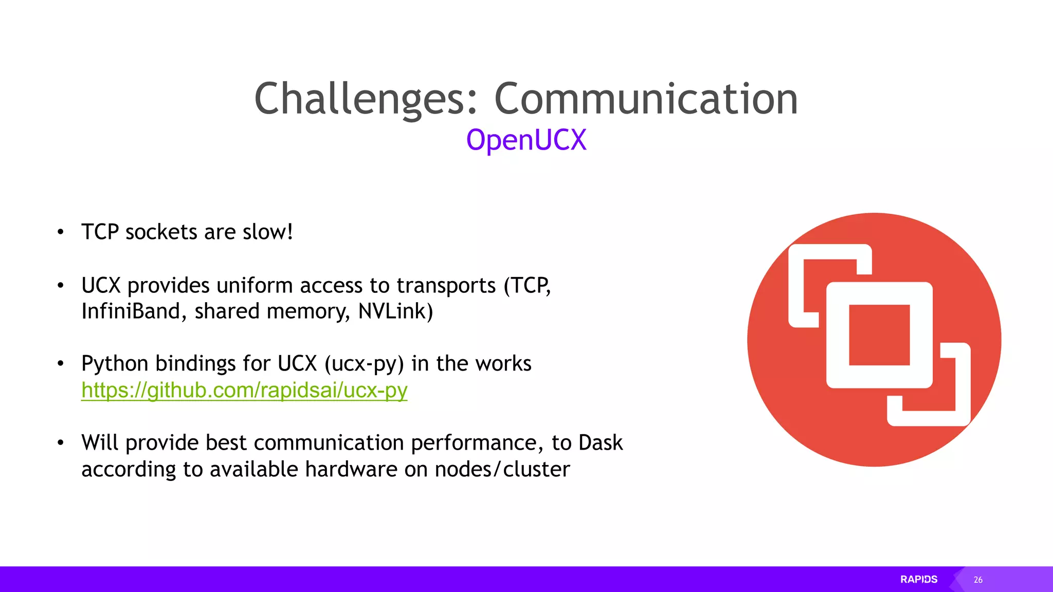 26
Challenges: Communication
OpenUCX
• TCP sockets are slow!
• UCX provides uniform access to transports (TCP,
InfiniBand, shared memory, NVLink)
• Python bindings for UCX (ucx-py) in the works
https://github.com/rapidsai/ucx-py
• Will provide best communication performance, to Dask
according to available hardware on nodes/cluster
 