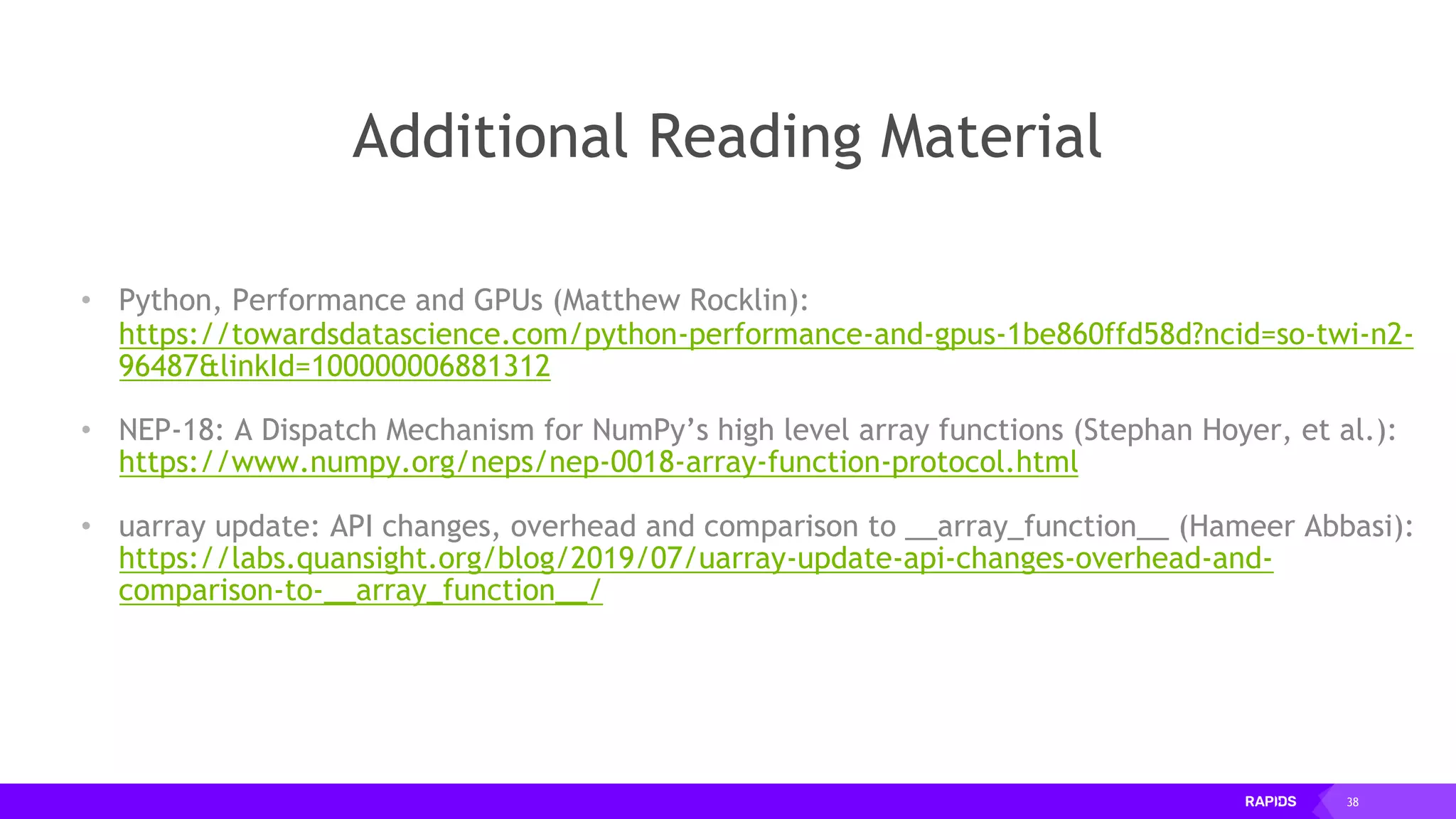 38
Additional Reading Material
• Python, Performance and GPUs (Matthew Rocklin):
https://towardsdatascience.com/python-performance-and-gpus-1be860ffd58d?ncid=so-twi-n2-
96487&linkId=100000006881312
• NEP-18: A Dispatch Mechanism for NumPy’s high level array functions (Stephan Hoyer, et al.):
https://www.numpy.org/neps/nep-0018-array-function-protocol.html
• uarray update: API changes, overhead and comparison to __array_function__ (Hameer Abbasi):
https://labs.quansight.org/blog/2019/07/uarray-update-api-changes-overhead-and-
comparison-to-__array_function__/
 