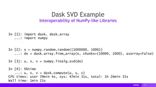 18
Dask SVD Example
Interoperability of NumPy-like Libraries
In [1]: import dask, dask.array
...: import numpy
In [2]: x = numpy.random.random((1000000, 1000))
...: dx = dask.array.from_array(x, chunks=(10000, 1000), asarray=False)
In [3]: u, s, v = numpy.linalg.svd(dx)
In [4]: %%time
...: u, s, v = dask.compute(u, s, v)
CPU times: user 39min 4s, sys: 47min 31s, total: 1h 26min 35s
Wall time: 1min 21s
 