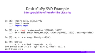 19
Dask+CuPy SVD Example
Interoperability of NumPy-like Libraries
In [1]: import dask, dask.array
...: import numpy
...: import cupy
In [2]: x = cupy.random.random((1000000, 1000))
...: dx = dask.array.from_array(x, chunks=(10000, 1000), asarray=False)
In [3]: u, s, v = numpy.linalg.svd(dx)
In [4]: %%time
...: u, s, v = dask.compute(u, s, v)
CPU times: user 34.5 s, sys: 17.6 s, total: 52.1 s
Wall time: 41 s
 