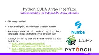 24
Python CUDA Array Interface
Interoperability for Python GPU Array Libraries
• GPU array standard
• Allows sharing GPU array between different libraries
• Native ingest and export of __cuda_array_interface__
compatible objects via Numba device arrays in cuDF
• Numba, CuPy, and PyTorch are the first libraries to adopt
the interface:
• https://numba.pydata.org/numba-
doc/dev/cuda/cuda_array_interface.html
• https://github.com/cupy/cupy/releases/tag/v5.0.0b4
• https://github.com/pytorch/pytorch/pull/11984
 