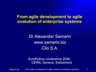 From agile development to agile evolution of enterprise systems Dr Alexander Samarin www.samarin.biz Clio S.A. EuroPython conference 2006,   CERN, Geneva, Switzerland  