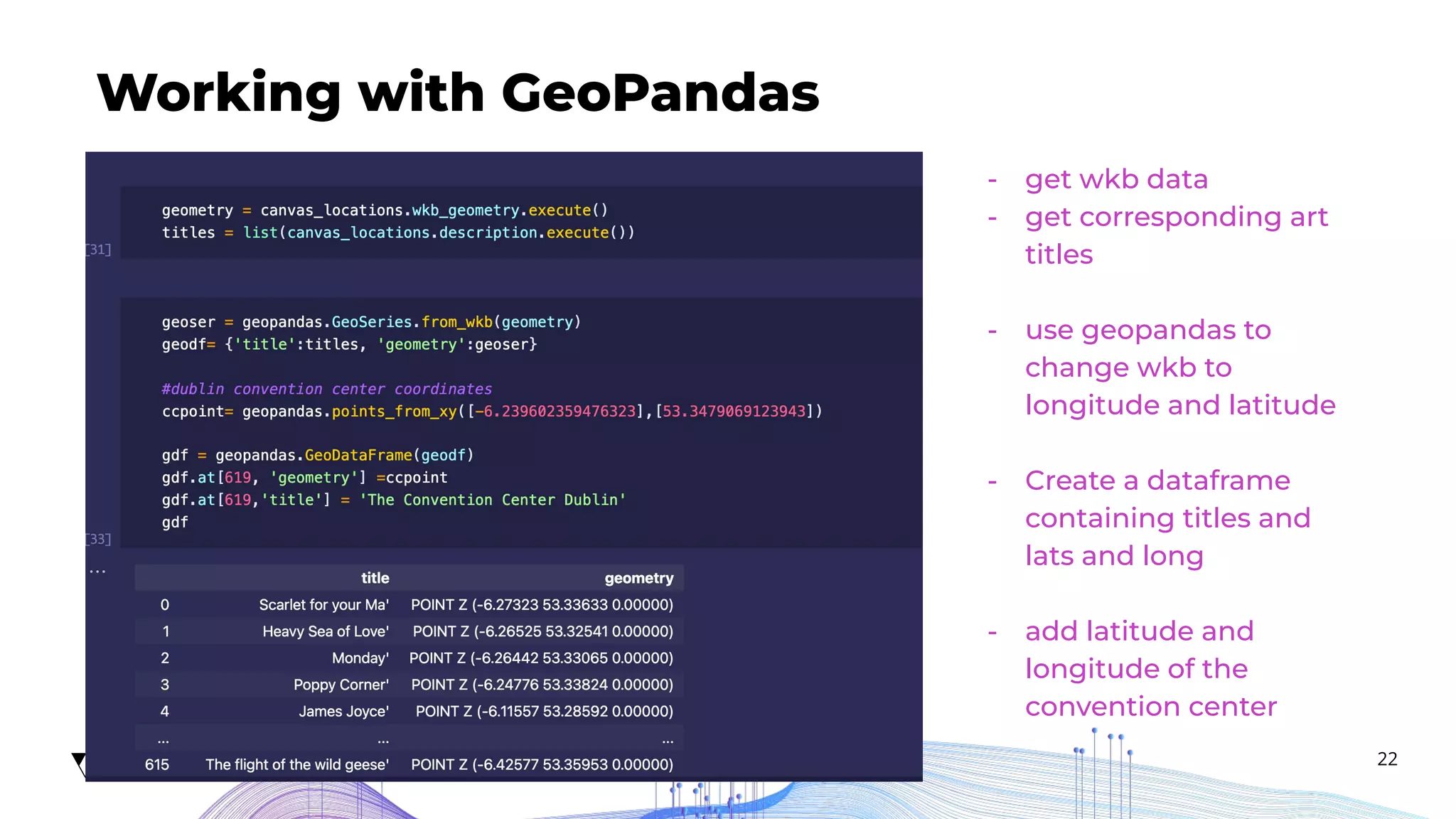 22
Working with GeoPandas
Add description...
- get wkb data
- get corresponding art
titles
- use geopandas to
change wkb to
longitude and latitude
- Create a dataframe
containing titles and
lats and long
- add latitude and
longitude of the
convention center
 