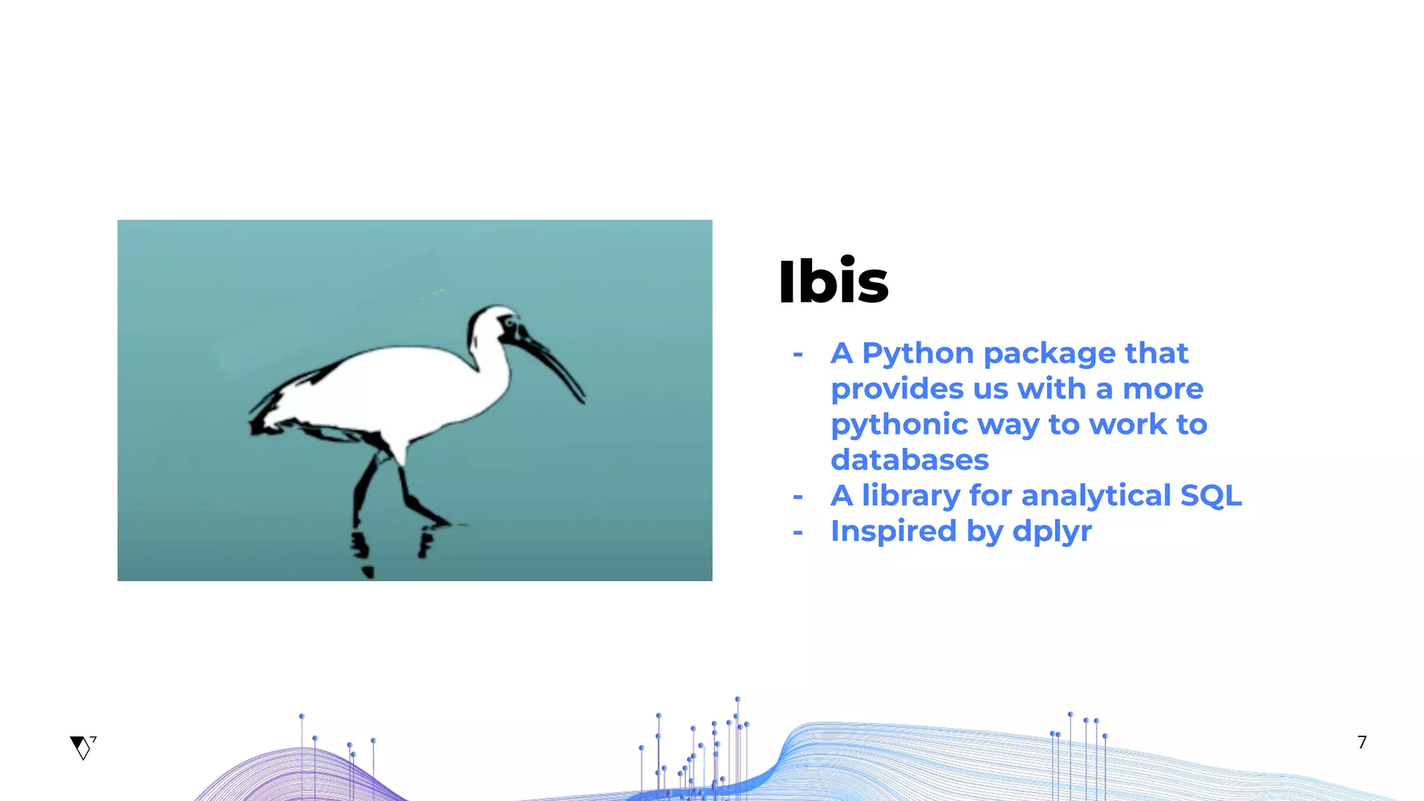 7
Ibis
- A Python package that
provides us with a more
pythonic way to work to
databases
- A library for analytical SQL
- Inspired by dplyr
 