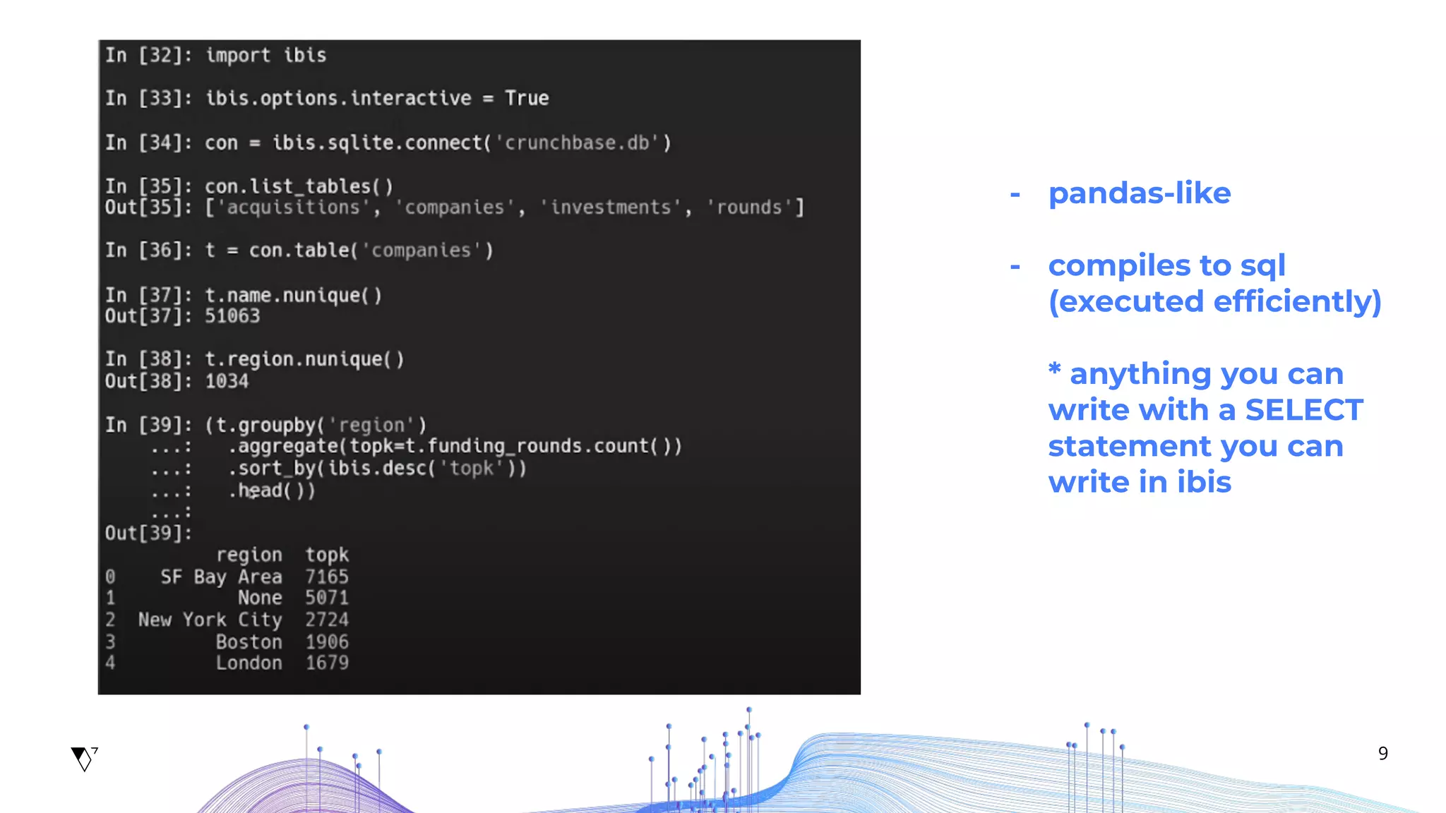 9
- pandas-like
- compiles to sql
(executed efﬁciently)
* anything you can
write with a SELECT
statement you can
write in ibis
 