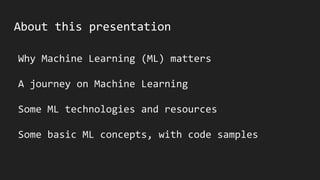 About this presentation
Why Machine Learning (ML) matters
A journey on Machine Learning
Some ML technologies and resources
Some basic ML concepts, with code samples
 