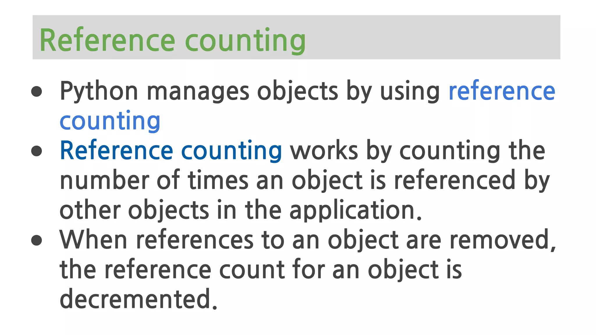 Reference counting
● Python manages objects by using reference
counting
● Reference counting works by counting the
number of times an object is referenced by
other objects in the application.
● When references to an object are removed,
the reference count for an object is
decremented.
 