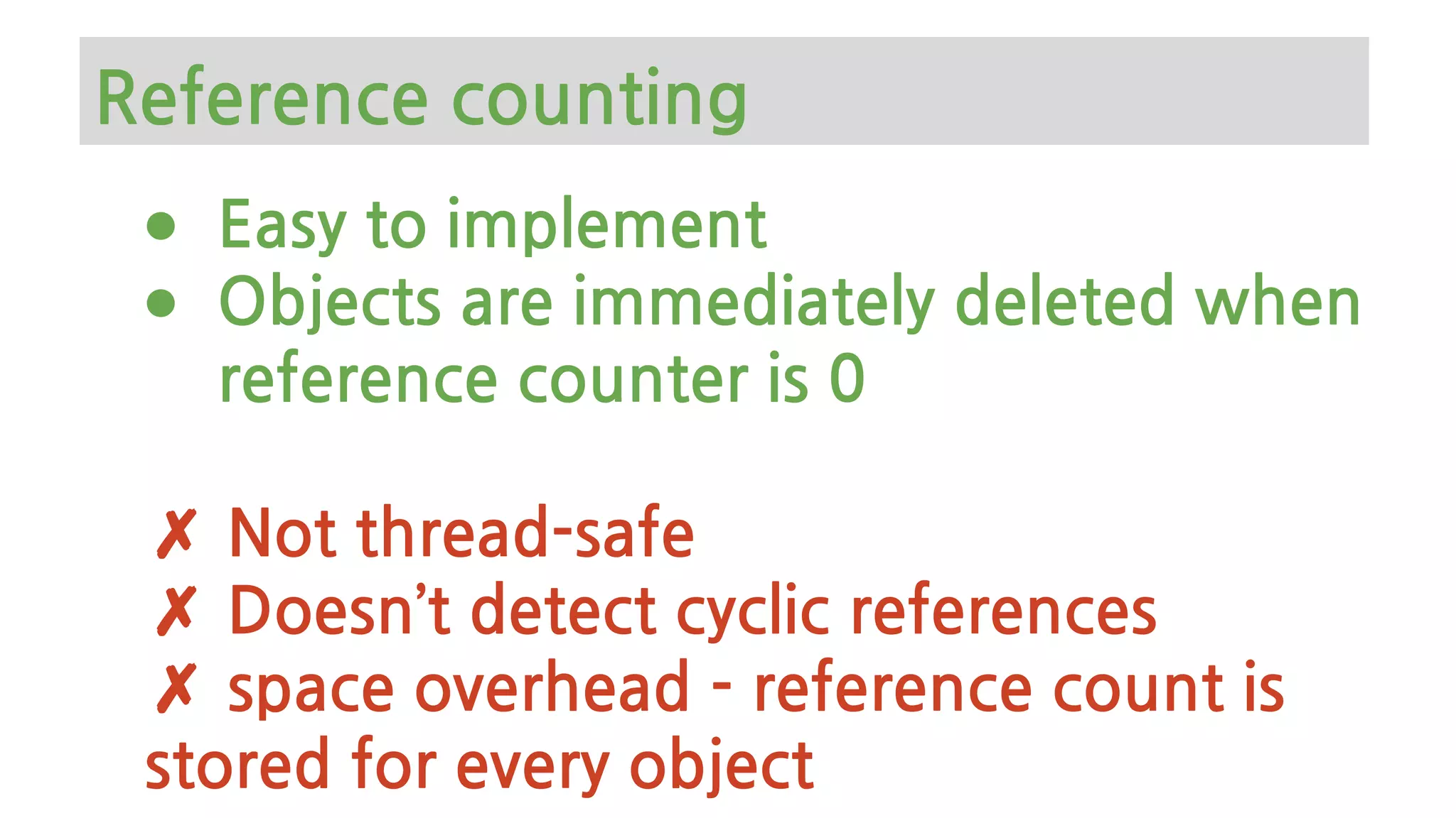 ● Easy to implement
● Objects are immediately deleted when
reference counter is 0
✗ Not thread-safe
✗ Doesn’t detect cyclic references
✗ space overhead - reference count is
stored for every object
Reference counting
 