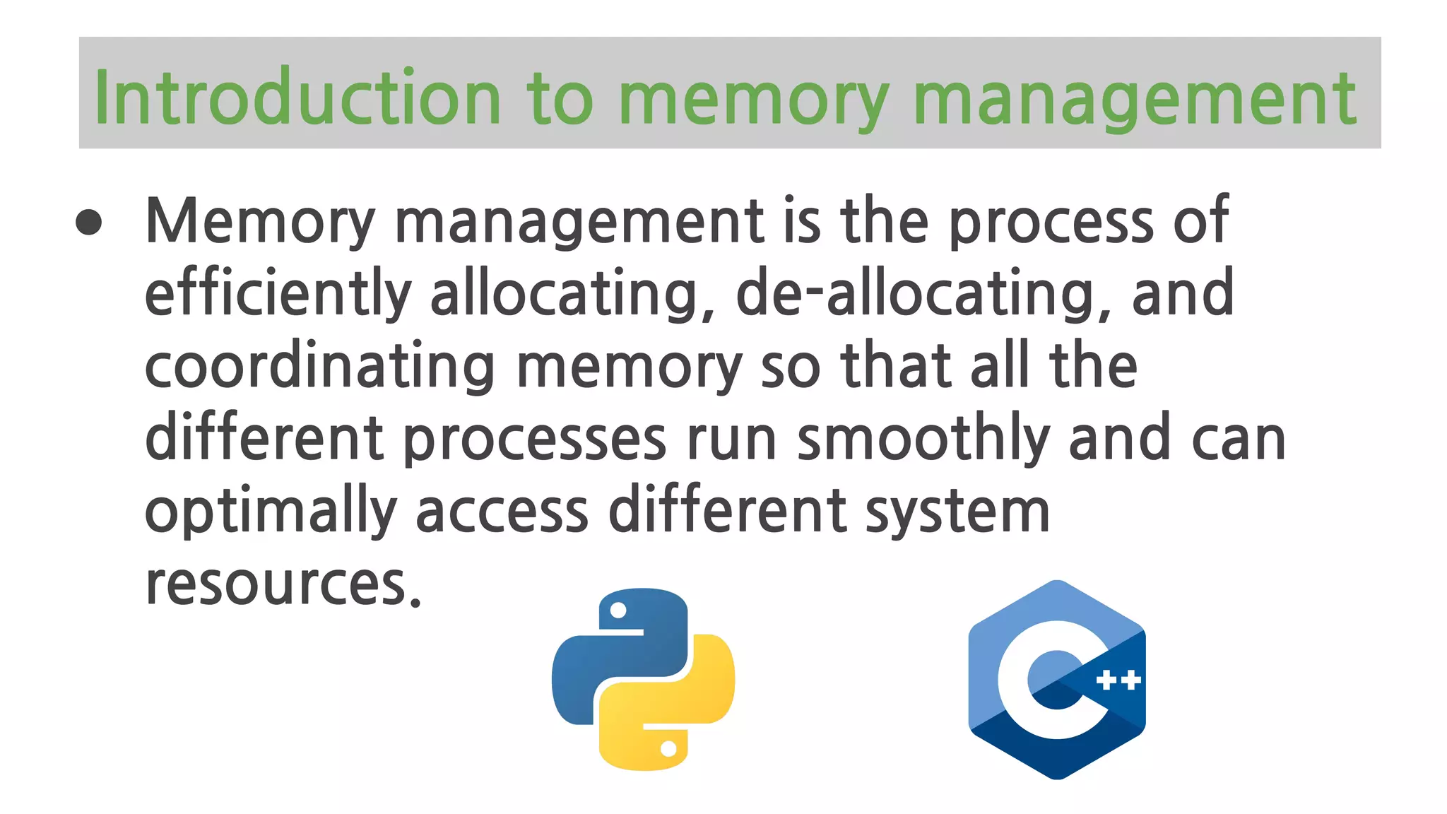 Introduction to memory management
● Memory management is the process of
efficiently allocating, de-allocating, and
coordinating memory so that all the
different processes run smoothly and can
optimally access different system
resources.
 