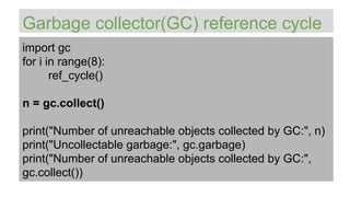 Garbage collector(GC) reference cycle
import gc
for i in range(8):
ref_cycle()
n = gc.collect()
print("Number of unreachable objects collected by GC:", n)
print("Uncollectable garbage:", gc.garbage)
print("Number of unreachable objects collected by GC:",
gc.collect())
 