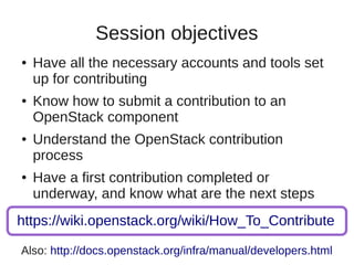 Session objectives
● Have all the necessary accounts and tools set
up for contributing
● Know how to submit a contribution to an
OpenStack component
● Understand the OpenStack contribution
process
● Have a first contribution completed or
underway, and know what are the next steps
https://wiki.openstack.org/wiki/How_To_Contribute
Also: http://docs.openstack.org/infra/manual/developers.html
 