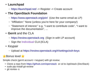 ● Launchpad
– https://launchpad.net/ -> Register -> Create account
● The OpenStack Foundation
– https://www.openstack.org/join/ (Use the same email as LP)
– “Affiliation:” None (unless you're here for your company!)
– “Statement of interest:” e.g. “I want to contribute code”, “I want to
improve the documentation”, ...
● Gerrit and the CLA
– https://review.openstack.org (Sign in with LP account)
– Sign the Individual CLA (ICLA)
● Keypair
– Upload at https://review.openstack.org/#/settings/ssh-keys
Bonus level
Simple check (gerrit account + keypair) with git review:
● Clone a repo from https://github.com/openstack or cd to /opt/stack (DevStack)
● sudo pip install git-review
● git review -s
 