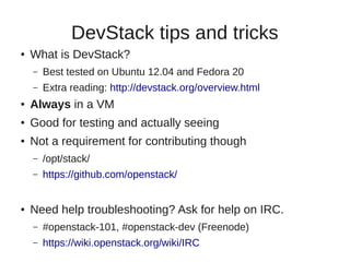 DevStack tips and tricks
● What is DevStack?
– Best tested on Ubuntu 12.04 and Fedora 20
– Extra reading: http://devstack.org/overview.html
● Always in a VM
● Good for testing and actually seeing
● Not a requirement for contributing though
– /opt/stack/
– https://github.com/openstack/
● Need help troubleshooting? Ask for help on IRC.
– #openstack-101, #openstack-dev (Freenode)
– https://wiki.openstack.org/wiki/IRC
 