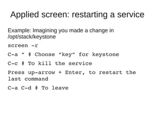 Applied screen: restarting a service
Example: Imagining you made a change in
/opt/stack/keystone
screen ­r
C­a “ # Choose “key” for keystone
C­c # To kill the service
Press up­arrow + Enter, to restart the 
last command
C­a C­d # To leave
 