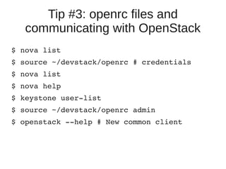 Tip #3: openrc files and
communicating with OpenStack
$ nova list
$ source ~/devstack/openrc # credentials
$ nova list
$ nova help
$ keystone user­list
$ source ~/devstack/openrc admin
$ openstack ­­help # New common client
 