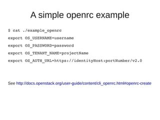 A simple openrc example
$ cat ./example_openrc
export OS_USERNAME=username
export OS_PASSWORD=password
export OS_TENANT_NAME=projectName
export OS_AUTH_URL=https://identityHost:portNumber/v2.0
See http://docs.openstack.org/user-guide/content/cli_openrc.html#openrc-create
 