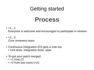 Getting started
Process
● +1, -1
Everyone is welcome and encouraged to participate in reviews
● +2, -2
Core reviewers team
● Continuous Integration (CI) gets a vote too
● Unit tests, integration tests, style
● To get your patch merged:
● +1 from CI
● +2 from two cores (+A)
 