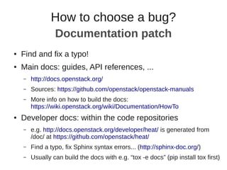 ● Find and fix a typo!
● Main docs: guides, API references, ...
– http://docs.openstack.org/
– Sources: https://github.com/openstack/openstack-manuals
– More info on how to build the docs:
https://wiki.openstack.org/wiki/Documentation/HowTo
● Developer docs: within the code repositories
– e.g. http://docs.openstack.org/developer/heat/ is generated from
/doc/ at https://github.com/openstack/heat/
– Find a typo, fix Sphinx syntax errors... (http://sphinx-doc.org/)
– Usually can build the docs with e.g. “tox -e docs” (pip install tox first)
How to choose a bug?
Documentation patch
 