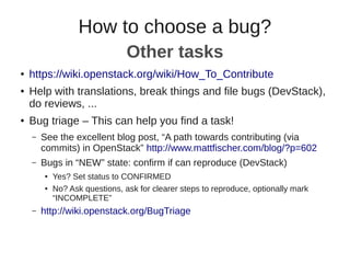 ● https://wiki.openstack.org/wiki/How_To_Contribute
● Help with translations, break things and file bugs (DevStack),
do reviews, ...
● Bug triage – This can help you find a task!
– See the excellent blog post, “A path towards contributing (via
commits) in OpenStack” http://www.mattfischer.com/blog/?p=602
– Bugs in “NEW” state: confirm if can reproduce (DevStack)
● Yes? Set status to CONFIRMED
● No? Ask questions, ask for clearer steps to reproduce, optionally mark
“INCOMPLETE”
– http://wiki.openstack.org/BugTriage
How to choose a bug?
Other tasks
 
