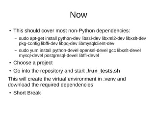 Now
● This should cover most non-Python dependencies:
– sudo apt-get install python-dev libssl-dev libxml2-dev libxslt-dev
pkg-config libffi-dev libpq-dev libmysqlclient-dev
– sudo yum install python-devel openssl-devel gcc libxslt-devel
mysql-devel postgresql-devel libffi-devel
● Choose a project
● Go into the repository and start ./run_tests.sh
This will create the virtual environment in .venv and
download the required dependencies
● Short Break
 