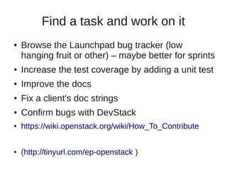 Find a task and work on it
● Browse the Launchpad bug tracker (low
hanging fruit or other) – maybe better for sprints
● Increase the test coverage by adding a unit test
● Improve the docs
● Fix a client's doc strings
● Confirm bugs with DevStack
● https://wiki.openstack.org/wiki/How_To_Contribute
● (http://tinyurl.com/ep-openstack )
 
