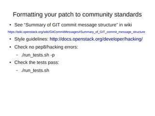 Formatting your patch to community standards
● See “Summary of GIT commit message structure” in wiki
https://wiki.openstack.org/wiki/GitCommitMessages#Summary_of_GIT_commit_message_structure
● Style guidelines: http://docs.openstack.org/developer/hacking/
● Check no pep8/hacking errors:
– ./run_tests.sh -p
● Check the tests pass:
– ./run_tests.sh
 