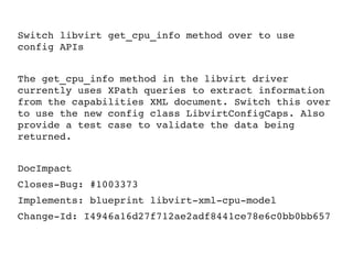Switch libvirt get_cpu_info method over to use 
config APIs
The get_cpu_info method in the libvirt driver 
currently uses XPath queries to extract information 
from the capabilities XML document. Switch this over 
to use the new config class LibvirtConfigCaps. Also 
provide a test case to validate the data being 
returned.
DocImpact
Closes­Bug: #1003373
Implements: blueprint libvirt­xml­cpu­model
Change­Id: I4946a16d27f712ae2adf8441ce78e6c0bb0bb657
 
