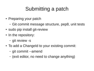 Submitting a patch
● Preparing your patch
– Git commit message structure, pep8, unit tests
● sudo pip install git-review
● In the repository:
– git review -s
● To add a ChangeId to your existing commit:
– git commit --amend
– (exit editor, no need to change anything)
 