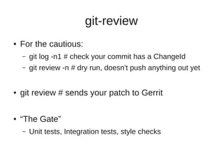 git-review
● For the cautious:
– git log -n1 # check your commit has a ChangeId
– git review -n # dry run, doesn't push anything out yet
● git review # sends your patch to Gerrit
● “The Gate”
– Unit tests, Integration tests, style checks
 