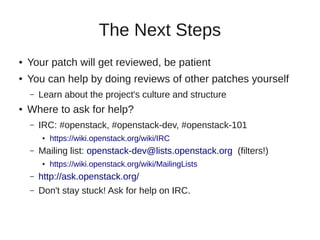 The Next Steps
● Your patch will get reviewed, be patient
● You can help by doing reviews of other patches yourself
– Learn about the project's culture and structure
● Where to ask for help?
– IRC: #openstack, #openstack-dev, #openstack-101
● https://wiki.openstack.org/wiki/IRC
– Mailing list: openstack-dev@lists.openstack.org (filters!)
● https://wiki.openstack.org/wiki/MailingLists
– http://ask.openstack.org/
– Don't stay stuck! Ask for help on IRC.
 