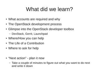 What did we learn?
● What accounts are required and why
● The OpenStack development process
● Glimpse into the OpenStack developer toolbox
– DevStack, Gerrit, Launchpad
● Where/How you can help
● The Life of a Contribution
● Where to ask for help
● “Next action” - plan it now
– Take a couple of minutes to figure out what you want to do next
and write it down
 