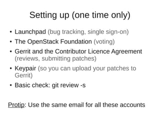 Setting up (one time only)
● Launchpad (bug tracking, single sign-on)
● The OpenStack Foundation (voting)
● Gerrit and the Contributor Licence Agreement
(reviews, submitting patches)
● Keypair (so you can upload your patches to
Gerrit)
● Basic check: git review -s
Protip: Use the same email for all these accounts
 