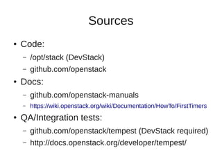 Sources
● Code:
– /opt/stack (DevStack)
– github.com/openstack
● Docs:
– github.com/openstack-manuals
– https://wiki.openstack.org/wiki/Documentation/HowTo/FirstTimers
● QA/Integration tests:
– github.com/openstack/tempest (DevStack required)
– http://docs.openstack.org/developer/tempest/
 