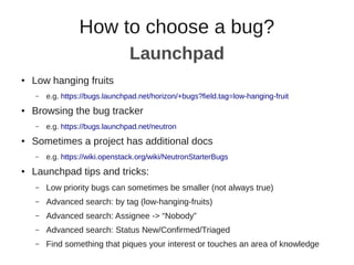 How to choose a bug?
● Low hanging fruits
– e.g. https://bugs.launchpad.net/horizon/+bugs?field.tag=low-hanging-fruit
● Browsing the bug tracker
– e.g. https://bugs.launchpad.net/neutron
● Sometimes a project has additional docs
– e.g. https://wiki.openstack.org/wiki/NeutronStarterBugs
● Launchpad tips and tricks:
– Low priority bugs can sometimes be smaller (not always true)
– Advanced search: by tag (low-hanging-fruits)
– Advanced search: Assignee -> “Nobody”
– Advanced search: Status New/Confirmed/Triaged
– Find something that piques your interest or touches an area of knowledge
Launchpad
 