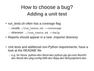 ● run_tests.sh often has a coverage flag
– usually ./run_tests.sh ­­coverage
– otherwise: ./run_tests.sh ­­help
● Reports should appear in a new ./reports/ directory
● Unit tests and additional non-Python requirements: have a
look at the README file
– e.g. for Nova: python-dev libssl-dev python-pip git-core libxml2-
dev libxslt-dev pkg-config libffi-dev libpq-dev libmysqlclient-dev
How to choose a bug?
Adding a unit test
 