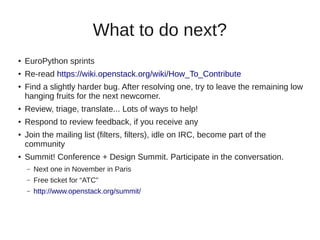 What to do next?
●
EuroPython sprints
●
Re-read https://wiki.openstack.org/wiki/How_To_Contribute
●
Find a slightly harder bug. After resolving one, try to leave the remaining low
hanging fruits for the next newcomer.
● Review, triage, translate... Lots of ways to help!
● Respond to review feedback, if you receive any
● Join the mailing list (filters, filters), idle on IRC, become part of the
community
●
Summit! Conference + Design Summit. Participate in the conversation.
– Next one in November in Paris
– Free ticket for “ATC”
– http://www.openstack.org/summit/
 