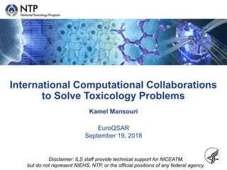 International Computational Collaborations
to Solve Toxicology Problems
Kamel Mansouri
EuroQSAR
September 19, 2018
Disclaimer: ILS staff provide technical support for NICEATM,
but do not represent NIEHS, NTP, or the official positions of any federal agency.
 
